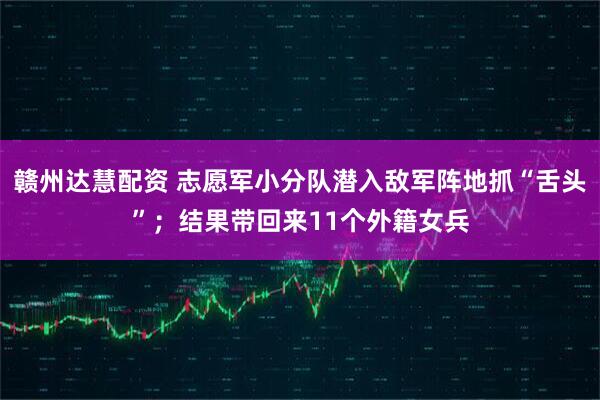 赣州达慧配资 志愿军小分队潜入敌军阵地抓“舌头”；结果带回来11个外籍女兵