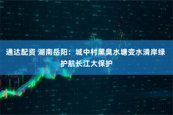 通达配资 湖南岳阳：城中村黑臭水塘变水清岸绿 护航长江大保护