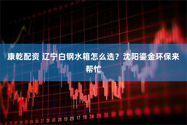康乾配资 辽宁白钢水箱怎么选？沈阳鎏金环保来帮忙