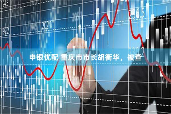 申银优配 重庆市市长胡衡华，被查