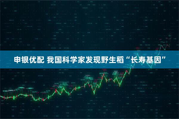 申银优配 我国科学家发现野生稻“长寿基因”
