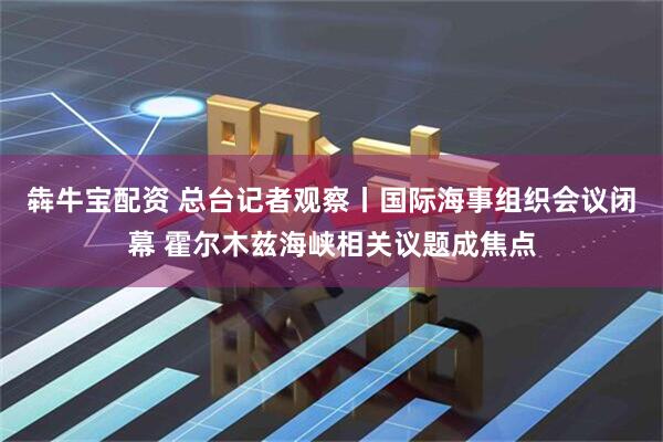 犇牛宝配资 总台记者观察丨国际海事组织会议闭幕 霍尔木兹海峡相关议题成焦点