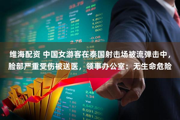 维海配资 中国女游客在泰国射击场被流弹击中，脸部严重受伤被送医，领事办公室：无生命危险